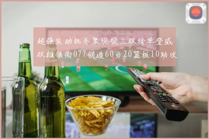 超强发动机齐聚现役三双榜单登威双雄领衔077创造60分20篮板10助攻奇迹