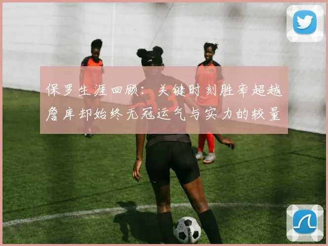 保罗生涯回顾：关键时刻胜率超越詹库却始终无冠运气与实力的较量