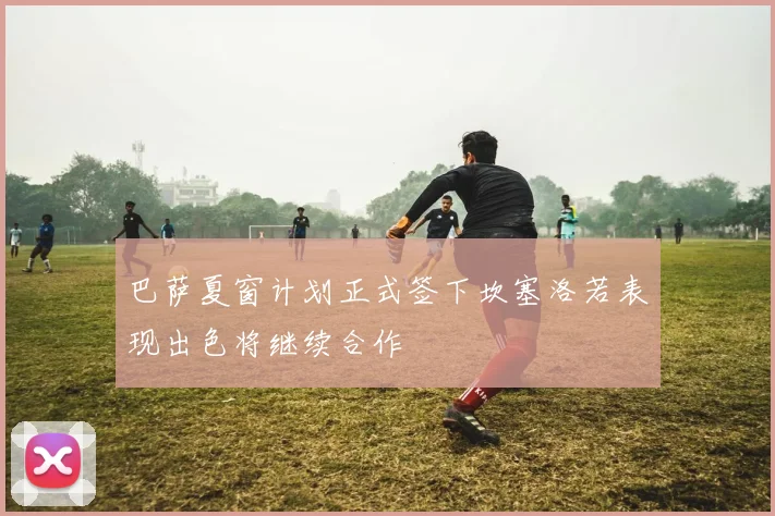 巴萨夏窗计划正式签下坎塞洛若表现出色将继续合作
