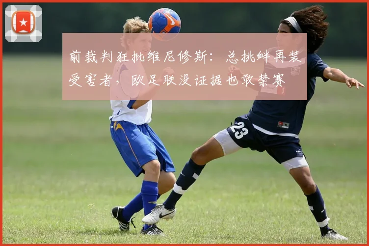 前裁判狂批维尼修斯：总挑衅再装受害者，欧足联没证据也敢禁赛
