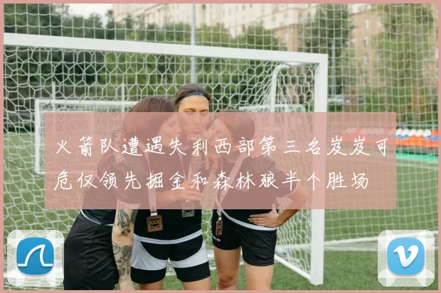 火箭队遭遇失利西部第三名岌岌可危仅领先掘金和森林狼半个胜场