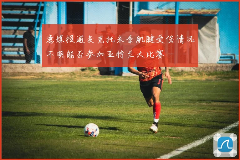 意媒报道麦克托米奈肌腱受伤情况不明能否参加亚特兰大比赛