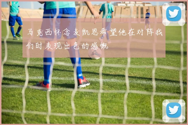 马克西怀念麦凯恩希望他在对阵我们时表现出色的感慨