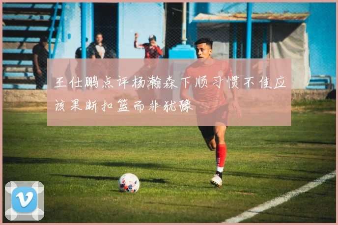 王仕鹏点评杨瀚森下顺习惯不佳应该果断扣篮而非犹豫