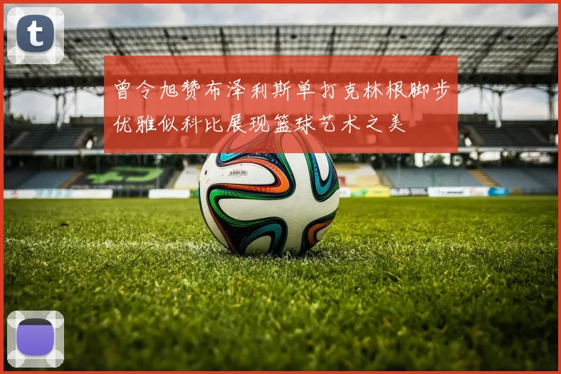 曾令旭赞布泽利斯单打克林根脚步优雅似科比展现篮球艺术之美
