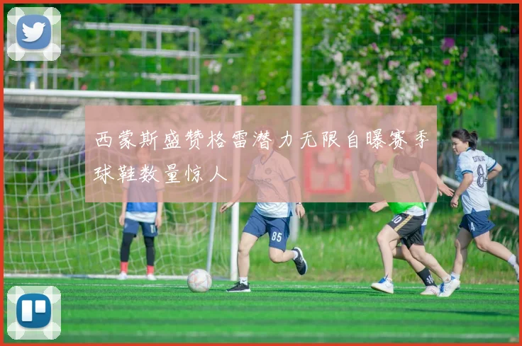 西蒙斯盛赞格雷潜力无限自曝赛季球鞋数量惊人