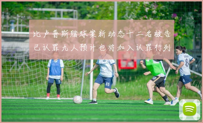 比卢普斯赌球案新动态十二名被告已认罪九人预计也将加入认罪行列