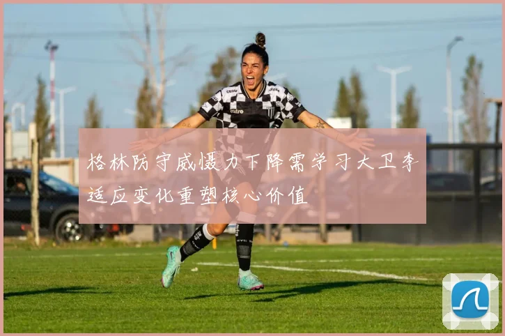 格林防守威慑力下降需学习大卫李适应变化重塑核心价值