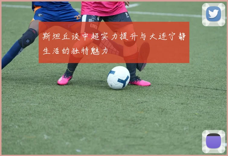 斯坦丘谈中超实力提升与大连宁静生活的独特魅力