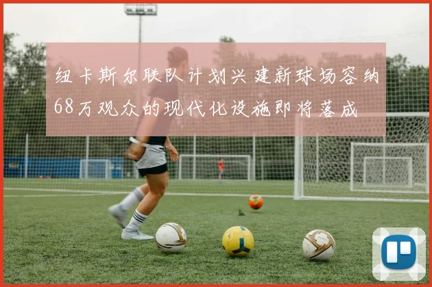 纽卡斯尔联队计划兴建新球场容纳68万观众的现代化设施即将落成