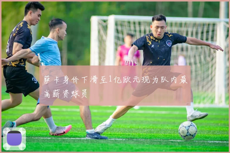 萨卡身价下滑至1亿欧元现为队内最高薪资球员