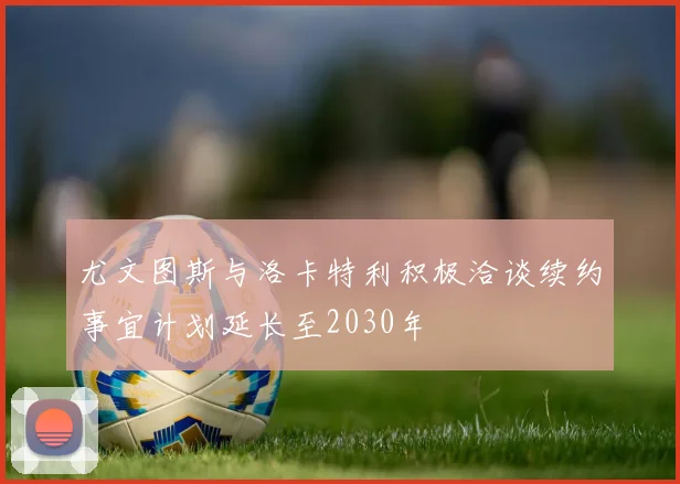 尤文图斯与洛卡特利积极洽谈续约事宜计划延长至2030年