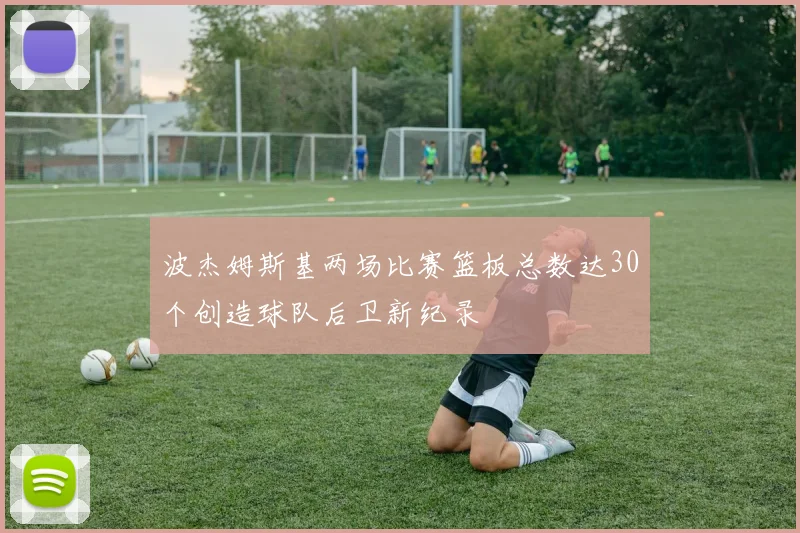 波杰姆斯基两场比赛篮板总数达30个创造球队后卫新纪录